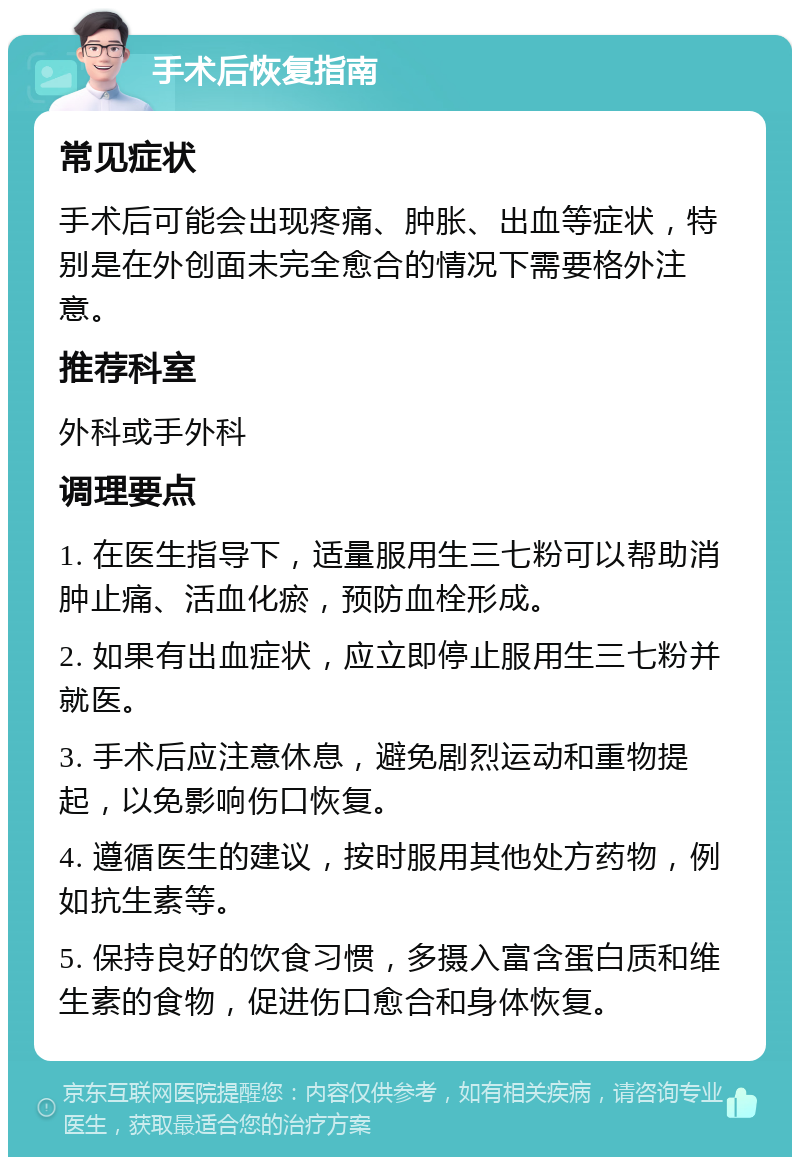 手术后恢复指南 常见症状 手术后可能会出现疼痛、肿胀、出血等症状，特别是在外创面未完全愈合的情况下需要格外注意。 推荐科室 外科或手外科 调理要点 1. 在医生指导下，适量服用生三七粉可以帮助消肿止痛、活血化瘀，预防血栓形成。 2. 如果有出血症状，应立即停止服用生三七粉并就医。 3. 手术后应注意休息，避免剧烈运动和重物提起，以免影响伤口恢复。 4. 遵循医生的建议，按时服用其他处方药物，例如抗生素等。 5. 保持良好的饮食习惯，多摄入富含蛋白质和维生素的食物，促进伤口愈合和身体恢复。