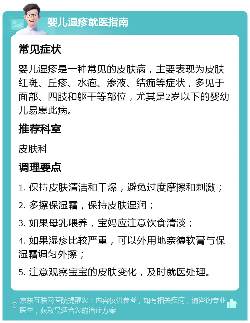 婴儿湿疹就医指南 常见症状 婴儿湿疹是一种常见的皮肤病，主要表现为皮肤红斑、丘疹、水疱、渗液、结痂等症状，多见于面部、四肢和躯干等部位，尤其是2岁以下的婴幼儿易患此病。 推荐科室 皮肤科 调理要点 1. 保持皮肤清洁和干燥，避免过度摩擦和刺激； 2. 多擦保湿霜，保持皮肤湿润； 3. 如果母乳喂养，宝妈应注意饮食清淡； 4. 如果湿疹比较严重，可以外用地奈德软膏与保湿霜调匀外擦； 5. 注意观察宝宝的皮肤变化，及时就医处理。