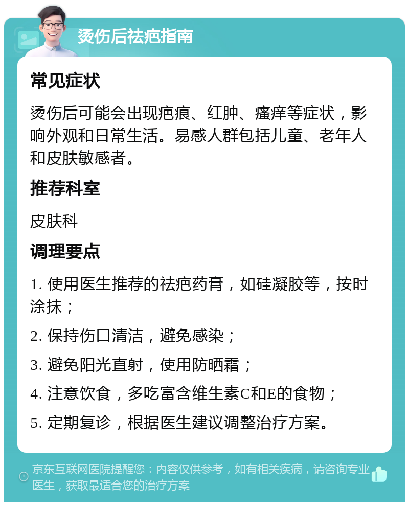 烫伤后祛疤指南 常见症状 烫伤后可能会出现疤痕、红肿、瘙痒等症状，影响外观和日常生活。易感人群包括儿童、老年人和皮肤敏感者。 推荐科室 皮肤科 调理要点 1. 使用医生推荐的祛疤药膏，如硅凝胶等，按时涂抹； 2. 保持伤口清洁，避免感染； 3. 避免阳光直射，使用防晒霜； 4. 注意饮食，多吃富含维生素C和E的食物； 5. 定期复诊，根据医生建议调整治疗方案。