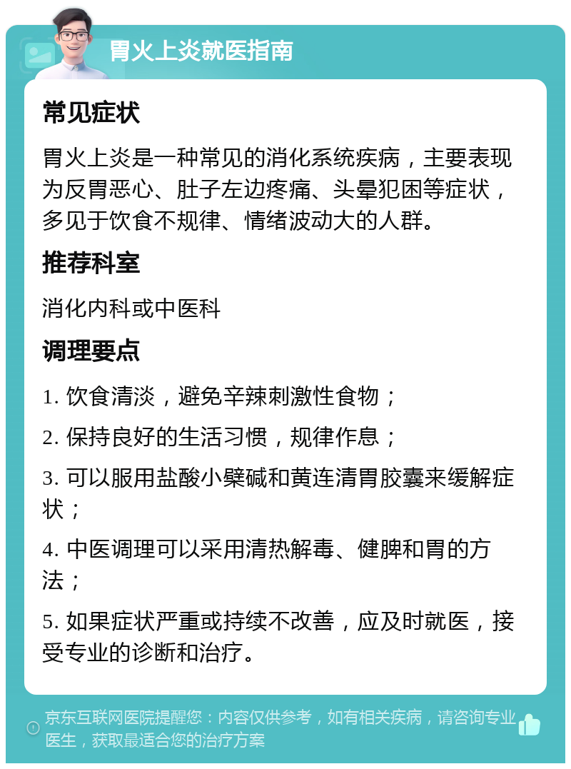 胃火上炎就医指南 常见症状 胃火上炎是一种常见的消化系统疾病，主要表现为反胃恶心、肚子左边疼痛、头晕犯困等症状，多见于饮食不规律、情绪波动大的人群。 推荐科室 消化内科或中医科 调理要点 1. 饮食清淡，避免辛辣刺激性食物； 2. 保持良好的生活习惯，规律作息； 3. 可以服用盐酸小檗碱和黄连清胃胶囊来缓解症状； 4. 中医调理可以采用清热解毒、健脾和胃的方法； 5. 如果症状严重或持续不改善，应及时就医，接受专业的诊断和治疗。