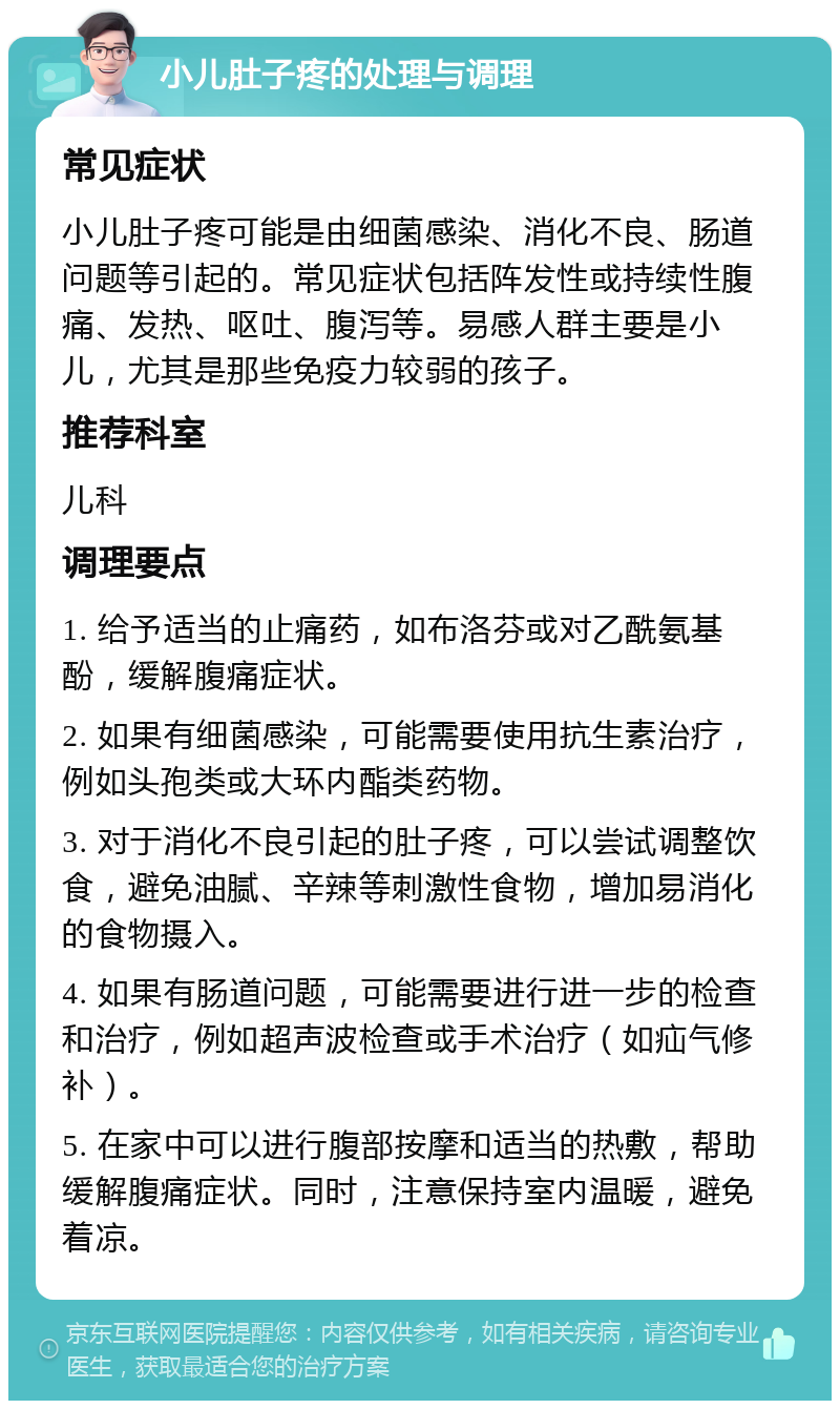 小儿肚子疼的处理与调理 常见症状 小儿肚子疼可能是由细菌感染、消化不良、肠道问题等引起的。常见症状包括阵发性或持续性腹痛、发热、呕吐、腹泻等。易感人群主要是小儿，尤其是那些免疫力较弱的孩子。 推荐科室 儿科 调理要点 1. 给予适当的止痛药，如布洛芬或对乙酰氨基酚，缓解腹痛症状。 2. 如果有细菌感染，可能需要使用抗生素治疗，例如头孢类或大环内酯类药物。 3. 对于消化不良引起的肚子疼，可以尝试调整饮食，避免油腻、辛辣等刺激性食物，增加易消化的食物摄入。 4. 如果有肠道问题，可能需要进行进一步的检查和治疗，例如超声波检查或手术治疗（如疝气修补）。 5. 在家中可以进行腹部按摩和适当的热敷，帮助缓解腹痛症状。同时，注意保持室内温暖，避免着凉。