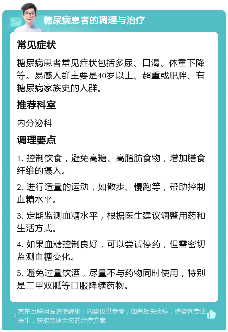 糖尿病患者的调理与治疗 常见症状 糖尿病患者常见症状包括多尿、口渴、体重下降等。易感人群主要是40岁以上、超重或肥胖、有糖尿病家族史的人群。 推荐科室 内分泌科 调理要点 1. 控制饮食，避免高糖、高脂肪食物，增加膳食纤维的摄入。 2. 进行适量的运动，如散步、慢跑等，帮助控制血糖水平。 3. 定期监测血糖水平，根据医生建议调整用药和生活方式。 4. 如果血糖控制良好，可以尝试停药，但需密切监测血糖变化。 5. 避免过量饮酒，尽量不与药物同时使用，特别是二甲双胍等口服降糖药物。