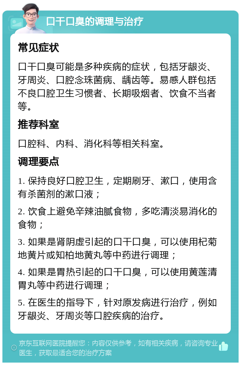 口干口臭的调理与治疗 常见症状 口干口臭可能是多种疾病的症状，包括牙龈炎、牙周炎、口腔念珠菌病、龋齿等。易感人群包括不良口腔卫生习惯者、长期吸烟者、饮食不当者等。 推荐科室 口腔科、内科、消化科等相关科室。 调理要点 1. 保持良好口腔卫生，定期刷牙、漱口，使用含有杀菌剂的漱口液； 2. 饮食上避免辛辣油腻食物，多吃清淡易消化的食物； 3. 如果是肾阴虚引起的口干口臭，可以使用杞菊地黄片或知柏地黄丸等中药进行调理； 4. 如果是胃热引起的口干口臭，可以使用黄莲清胃丸等中药进行调理； 5. 在医生的指导下，针对原发病进行治疗，例如牙龈炎、牙周炎等口腔疾病的治疗。