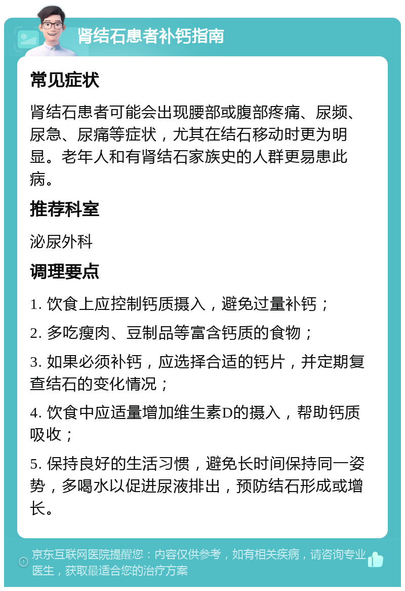 肾结石患者补钙指南 常见症状 肾结石患者可能会出现腰部或腹部疼痛、尿频、尿急、尿痛等症状，尤其在结石移动时更为明显。老年人和有肾结石家族史的人群更易患此病。 推荐科室 泌尿外科 调理要点 1. 饮食上应控制钙质摄入，避免过量补钙； 2. 多吃瘦肉、豆制品等富含钙质的食物； 3. 如果必须补钙，应选择合适的钙片，并定期复查结石的变化情况； 4. 饮食中应适量增加维生素D的摄入，帮助钙质吸收； 5. 保持良好的生活习惯，避免长时间保持同一姿势，多喝水以促进尿液排出，预防结石形成或增长。