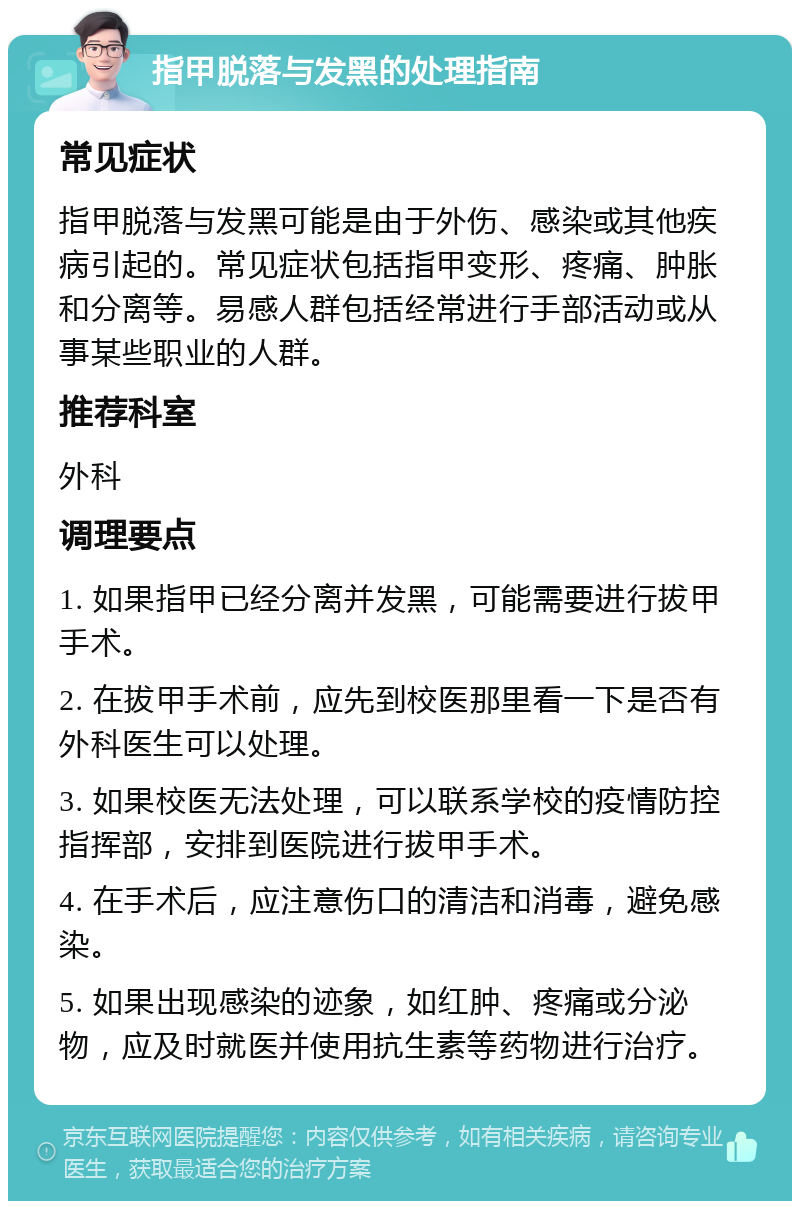 指甲脱落与发黑的处理指南 常见症状 指甲脱落与发黑可能是由于外伤、感染或其他疾病引起的。常见症状包括指甲变形、疼痛、肿胀和分离等。易感人群包括经常进行手部活动或从事某些职业的人群。 推荐科室 外科 调理要点 1. 如果指甲已经分离并发黑，可能需要进行拔甲手术。 2. 在拔甲手术前，应先到校医那里看一下是否有外科医生可以处理。 3. 如果校医无法处理，可以联系学校的疫情防控指挥部，安排到医院进行拔甲手术。 4. 在手术后，应注意伤口的清洁和消毒，避免感染。 5. 如果出现感染的迹象，如红肿、疼痛或分泌物，应及时就医并使用抗生素等药物进行治疗。