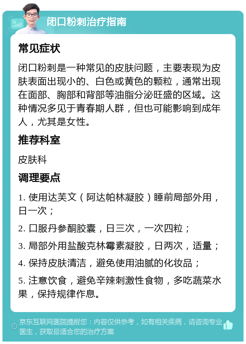 闭口粉刺治疗指南 常见症状 闭口粉刺是一种常见的皮肤问题，主要表现为皮肤表面出现小的、白色或黄色的颗粒，通常出现在面部、胸部和背部等油脂分泌旺盛的区域。这种情况多见于青春期人群，但也可能影响到成年人，尤其是女性。 推荐科室 皮肤科 调理要点 1. 使用达芙文（阿达帕林凝胶）睡前局部外用，日一次； 2. 口服丹参酮胶囊，日三次，一次四粒； 3. 局部外用盐酸克林霉素凝胶，日两次，适量； 4. 保持皮肤清洁，避免使用油腻的化妆品； 5. 注意饮食，避免辛辣刺激性食物，多吃蔬菜水果，保持规律作息。