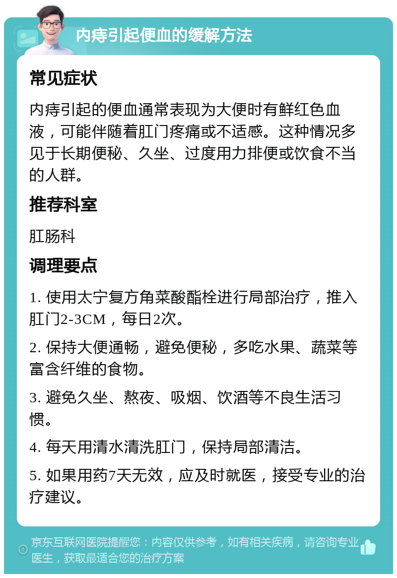 内痔引起便血的缓解方法 常见症状 内痔引起的便血通常表现为大便时有鲜红色血液，可能伴随着肛门疼痛或不适感。这种情况多见于长期便秘、久坐、过度用力排便或饮食不当的人群。 推荐科室 肛肠科 调理要点 1. 使用太宁复方角菜酸酯栓进行局部治疗，推入肛门2-3CM，每日2次。 2. 保持大便通畅，避免便秘，多吃水果、蔬菜等富含纤维的食物。 3. 避免久坐、熬夜、吸烟、饮酒等不良生活习惯。 4. 每天用清水清洗肛门，保持局部清洁。 5. 如果用药7天无效，应及时就医，接受专业的治疗建议。