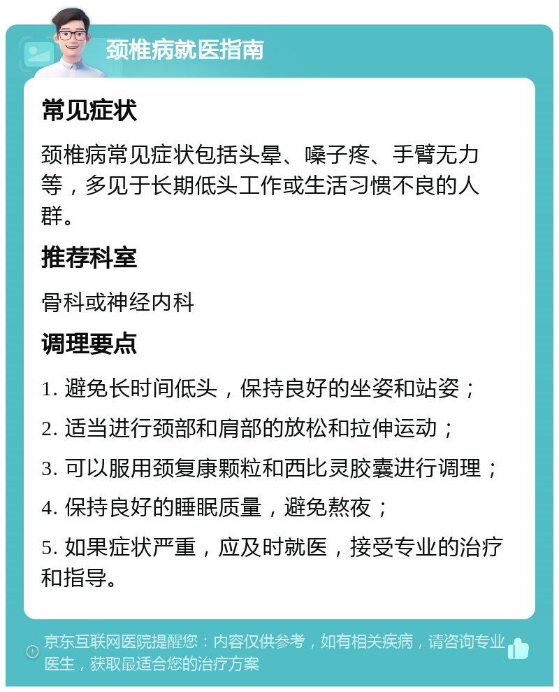 颈椎病就医指南 常见症状 颈椎病常见症状包括头晕、嗓子疼、手臂无力等，多见于长期低头工作或生活习惯不良的人群。 推荐科室 骨科或神经内科 调理要点 1. 避免长时间低头，保持良好的坐姿和站姿； 2. 适当进行颈部和肩部的放松和拉伸运动； 3. 可以服用颈复康颗粒和西比灵胶囊进行调理； 4. 保持良好的睡眠质量，避免熬夜； 5. 如果症状严重，应及时就医，接受专业的治疗和指导。