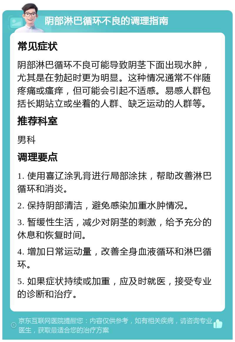 阴部淋巴循环不良的调理指南 常见症状 阴部淋巴循环不良可能导致阴茎下面出现水肿，尤其是在勃起时更为明显。这种情况通常不伴随疼痛或瘙痒，但可能会引起不适感。易感人群包括长期站立或坐着的人群、缺乏运动的人群等。 推荐科室 男科 调理要点 1. 使用喜辽涂乳膏进行局部涂抹，帮助改善淋巴循环和消炎。 2. 保持阴部清洁，避免感染加重水肿情况。 3. 暂缓性生活，减少对阴茎的刺激，给予充分的休息和恢复时间。 4. 增加日常运动量，改善全身血液循环和淋巴循环。 5. 如果症状持续或加重，应及时就医，接受专业的诊断和治疗。