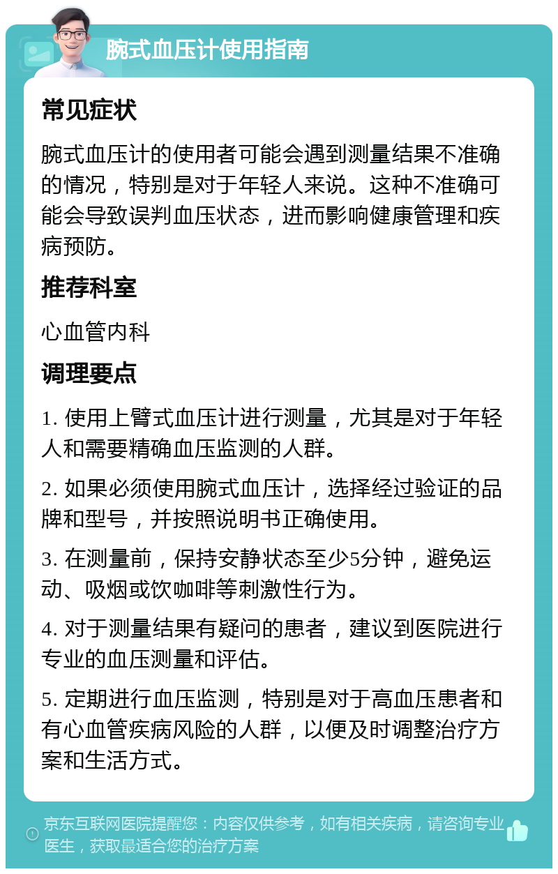 腕式血压计使用指南 常见症状 腕式血压计的使用者可能会遇到测量结果不准确的情况，特别是对于年轻人来说。这种不准确可能会导致误判血压状态，进而影响健康管理和疾病预防。 推荐科室 心血管内科 调理要点 1. 使用上臂式血压计进行测量，尤其是对于年轻人和需要精确血压监测的人群。 2. 如果必须使用腕式血压计，选择经过验证的品牌和型号，并按照说明书正确使用。 3. 在测量前，保持安静状态至少5分钟，避免运动、吸烟或饮咖啡等刺激性行为。 4. 对于测量结果有疑问的患者，建议到医院进行专业的血压测量和评估。 5. 定期进行血压监测，特别是对于高血压患者和有心血管疾病风险的人群，以便及时调整治疗方案和生活方式。