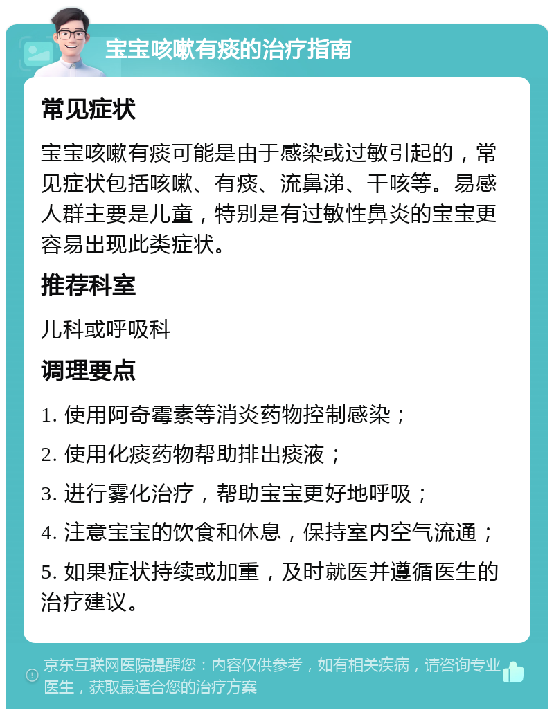 宝宝咳嗽有痰的治疗指南 常见症状 宝宝咳嗽有痰可能是由于感染或过敏引起的，常见症状包括咳嗽、有痰、流鼻涕、干咳等。易感人群主要是儿童，特别是有过敏性鼻炎的宝宝更容易出现此类症状。 推荐科室 儿科或呼吸科 调理要点 1. 使用阿奇霉素等消炎药物控制感染； 2. 使用化痰药物帮助排出痰液； 3. 进行雾化治疗，帮助宝宝更好地呼吸； 4. 注意宝宝的饮食和休息，保持室内空气流通； 5. 如果症状持续或加重，及时就医并遵循医生的治疗建议。