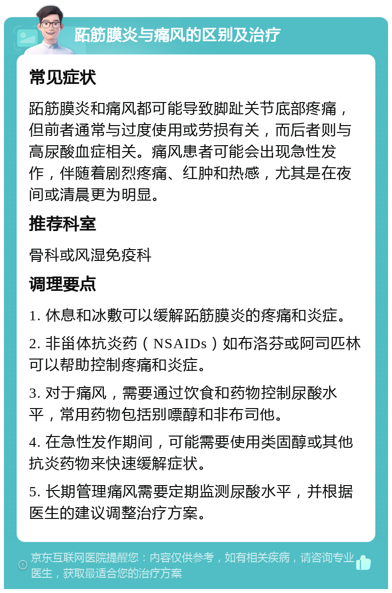 跖筋膜炎与痛风的区别及治疗 常见症状 跖筋膜炎和痛风都可能导致脚趾关节底部疼痛，但前者通常与过度使用或劳损有关，而后者则与高尿酸血症相关。痛风患者可能会出现急性发作，伴随着剧烈疼痛、红肿和热感，尤其是在夜间或清晨更为明显。 推荐科室 骨科或风湿免疫科 调理要点 1. 休息和冰敷可以缓解跖筋膜炎的疼痛和炎症。 2. 非甾体抗炎药（NSAIDs）如布洛芬或阿司匹林可以帮助控制疼痛和炎症。 3. 对于痛风，需要通过饮食和药物控制尿酸水平，常用药物包括别嘌醇和非布司他。 4. 在急性发作期间，可能需要使用类固醇或其他抗炎药物来快速缓解症状。 5. 长期管理痛风需要定期监测尿酸水平，并根据医生的建议调整治疗方案。