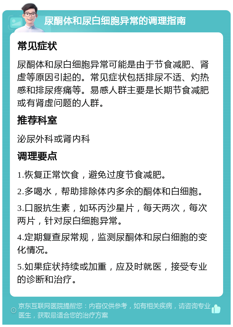 尿酮体和尿白细胞异常的调理指南 常见症状 尿酮体和尿白细胞异常可能是由于节食减肥、肾虚等原因引起的。常见症状包括排尿不适、灼热感和排尿疼痛等。易感人群主要是长期节食减肥或有肾虚问题的人群。 推荐科室 泌尿外科或肾内科 调理要点 1.恢复正常饮食，避免过度节食减肥。 2.多喝水，帮助排除体内多余的酮体和白细胞。 3.口服抗生素，如环丙沙星片，每天两次，每次两片，针对尿白细胞异常。 4.定期复查尿常规，监测尿酮体和尿白细胞的变化情况。 5.如果症状持续或加重，应及时就医，接受专业的诊断和治疗。