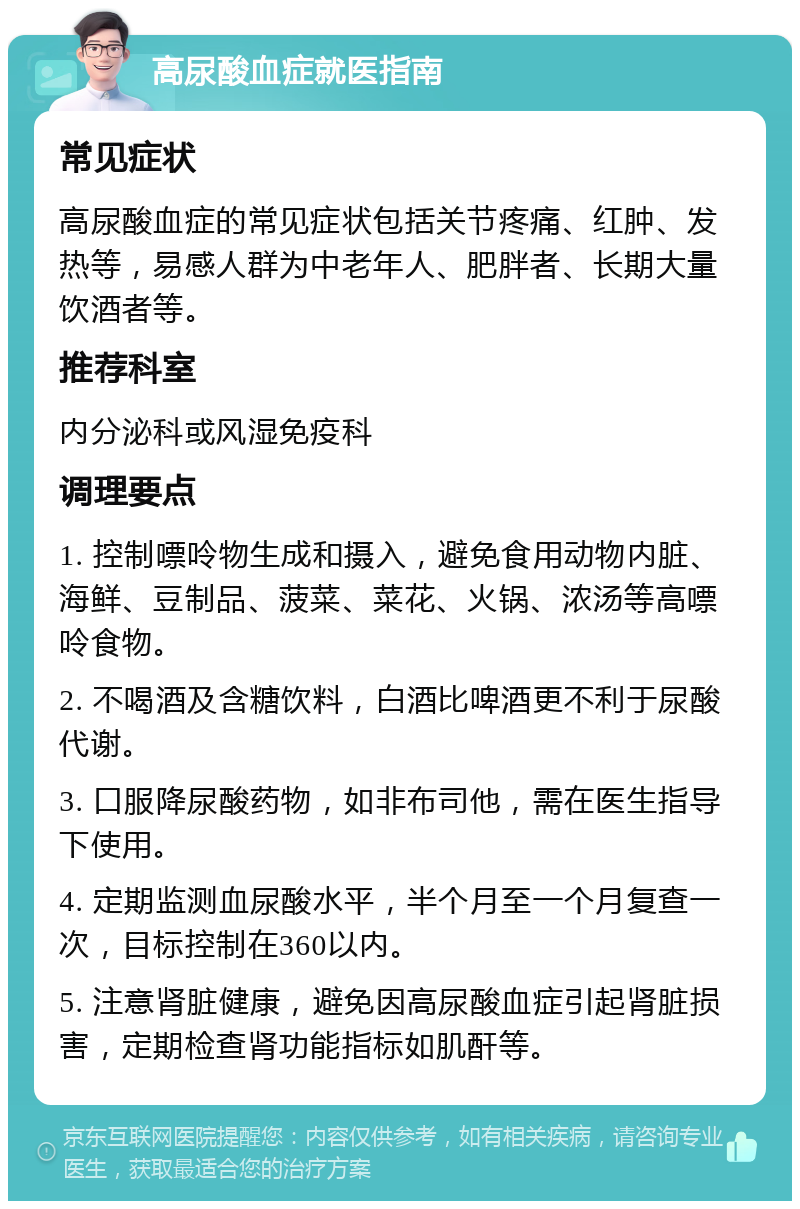 高尿酸血症就医指南 常见症状 高尿酸血症的常见症状包括关节疼痛、红肿、发热等，易感人群为中老年人、肥胖者、长期大量饮酒者等。 推荐科室 内分泌科或风湿免疫科 调理要点 1. 控制嘌呤物生成和摄入，避免食用动物内脏、海鲜、豆制品、菠菜、菜花、火锅、浓汤等高嘌呤食物。 2. 不喝酒及含糖饮料，白酒比啤酒更不利于尿酸代谢。 3. 口服降尿酸药物，如非布司他，需在医生指导下使用。 4. 定期监测血尿酸水平，半个月至一个月复查一次，目标控制在360以内。 5. 注意肾脏健康，避免因高尿酸血症引起肾脏损害，定期检查肾功能指标如肌酐等。