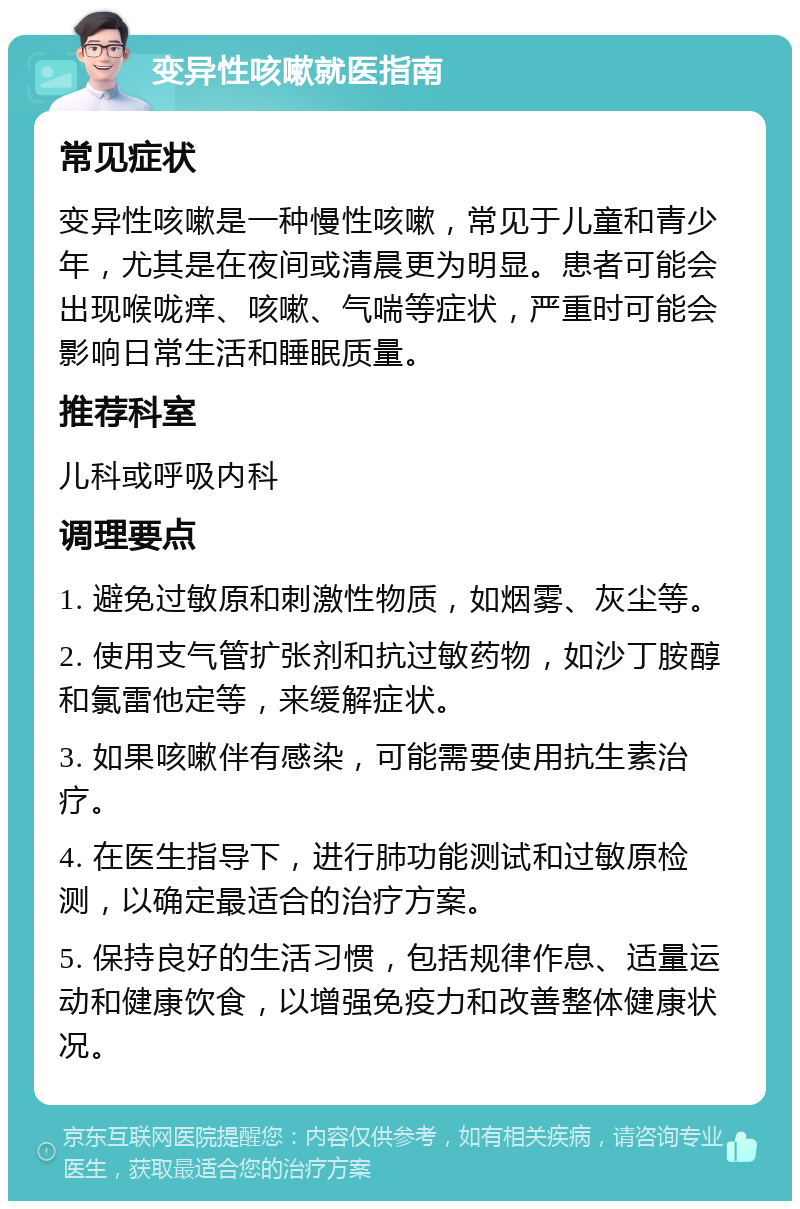 变异性咳嗽就医指南 常见症状 变异性咳嗽是一种慢性咳嗽，常见于儿童和青少年，尤其是在夜间或清晨更为明显。患者可能会出现喉咙痒、咳嗽、气喘等症状，严重时可能会影响日常生活和睡眠质量。 推荐科室 儿科或呼吸内科 调理要点 1. 避免过敏原和刺激性物质，如烟雾、灰尘等。 2. 使用支气管扩张剂和抗过敏药物，如沙丁胺醇和氯雷他定等，来缓解症状。 3. 如果咳嗽伴有感染，可能需要使用抗生素治疗。 4. 在医生指导下，进行肺功能测试和过敏原检测，以确定最适合的治疗方案。 5. 保持良好的生活习惯，包括规律作息、适量运动和健康饮食，以增强免疫力和改善整体健康状况。