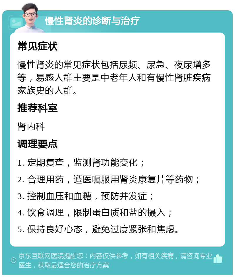 慢性肾炎的诊断与治疗 常见症状 慢性肾炎的常见症状包括尿频、尿急、夜尿增多等，易感人群主要是中老年人和有慢性肾脏疾病家族史的人群。 推荐科室 肾内科 调理要点 1. 定期复查，监测肾功能变化； 2. 合理用药，遵医嘱服用肾炎康复片等药物； 3. 控制血压和血糖，预防并发症； 4. 饮食调理，限制蛋白质和盐的摄入； 5. 保持良好心态，避免过度紧张和焦虑。