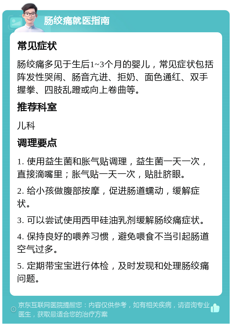 肠绞痛就医指南 常见症状 肠绞痛多见于生后1~3个月的婴儿，常见症状包括阵发性哭闹、肠音亢进、拒奶、面色通红、双手握拳、四肢乱蹬或向上卷曲等。 推荐科室 儿科 调理要点 1. 使用益生菌和胀气贴调理，益生菌一天一次，直接滴嘴里；胀气贴一天一次，贴肚脐眼。 2. 给小孩做腹部按摩，促进肠道蠕动，缓解症状。 3. 可以尝试使用西甲硅油乳剂缓解肠绞痛症状。 4. 保持良好的喂养习惯，避免喂食不当引起肠道空气过多。 5. 定期带宝宝进行体检，及时发现和处理肠绞痛问题。