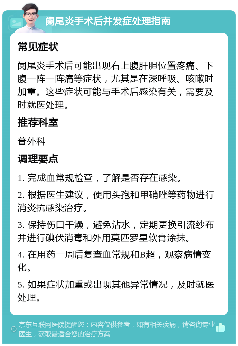 阑尾炎手术后并发症处理指南 常见症状 阑尾炎手术后可能出现右上腹肝胆位置疼痛、下腹一阵一阵痛等症状，尤其是在深呼吸、咳嗽时加重。这些症状可能与手术后感染有关，需要及时就医处理。 推荐科室 普外科 调理要点 1. 完成血常规检查，了解是否存在感染。 2. 根据医生建议，使用头孢和甲硝唑等药物进行消炎抗感染治疗。 3. 保持伤口干燥，避免沾水，定期更换引流纱布并进行碘伏消毒和外用莫匹罗星软膏涂抹。 4. 在用药一周后复查血常规和B超，观察病情变化。 5. 如果症状加重或出现其他异常情况，及时就医处理。