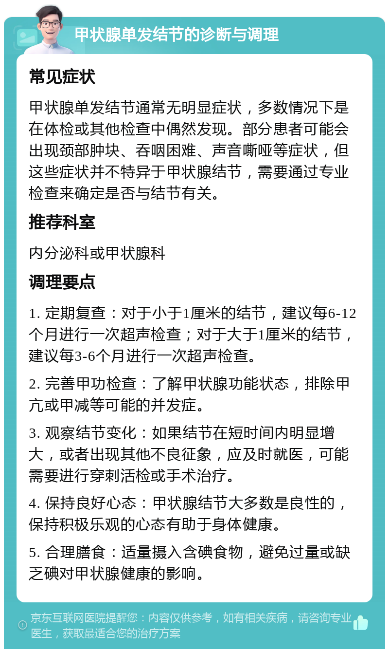 甲状腺单发结节的诊断与调理 常见症状 甲状腺单发结节通常无明显症状，多数情况下是在体检或其他检查中偶然发现。部分患者可能会出现颈部肿块、吞咽困难、声音嘶哑等症状，但这些症状并不特异于甲状腺结节，需要通过专业检查来确定是否与结节有关。 推荐科室 内分泌科或甲状腺科 调理要点 1. 定期复查：对于小于1厘米的结节，建议每6-12个月进行一次超声检查；对于大于1厘米的结节，建议每3-6个月进行一次超声检查。 2. 完善甲功检查：了解甲状腺功能状态，排除甲亢或甲减等可能的并发症。 3. 观察结节变化：如果结节在短时间内明显增大，或者出现其他不良征象，应及时就医，可能需要进行穿刺活检或手术治疗。 4. 保持良好心态：甲状腺结节大多数是良性的，保持积极乐观的心态有助于身体健康。 5. 合理膳食：适量摄入含碘食物，避免过量或缺乏碘对甲状腺健康的影响。