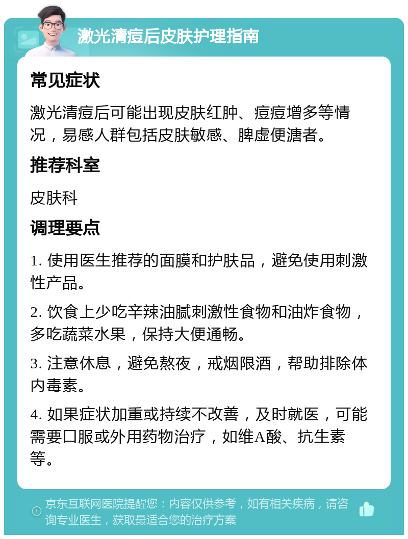 激光清痘后皮肤护理指南 常见症状 激光清痘后可能出现皮肤红肿、痘痘增多等情况，易感人群包括皮肤敏感、脾虚便溏者。 推荐科室 皮肤科 调理要点 1. 使用医生推荐的面膜和护肤品，避免使用刺激性产品。 2. 饮食上少吃辛辣油腻刺激性食物和油炸食物，多吃蔬菜水果，保持大便通畅。 3. 注意休息，避免熬夜，戒烟限酒，帮助排除体内毒素。 4. 如果症状加重或持续不改善，及时就医，可能需要口服或外用药物治疗，如维A酸、抗生素等。