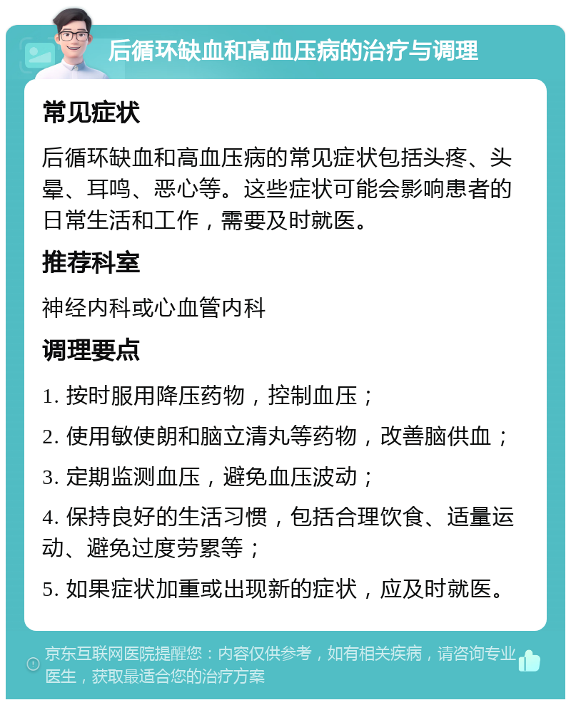 后循环缺血和高血压病的治疗与调理 常见症状 后循环缺血和高血压病的常见症状包括头疼、头晕、耳鸣、恶心等。这些症状可能会影响患者的日常生活和工作，需要及时就医。 推荐科室 神经内科或心血管内科 调理要点 1. 按时服用降压药物，控制血压； 2. 使用敏使朗和脑立清丸等药物，改善脑供血； 3. 定期监测血压，避免血压波动； 4. 保持良好的生活习惯，包括合理饮食、适量运动、避免过度劳累等； 5. 如果症状加重或出现新的症状，应及时就医。