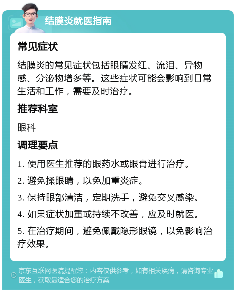 结膜炎就医指南 常见症状 结膜炎的常见症状包括眼睛发红、流泪、异物感、分泌物增多等。这些症状可能会影响到日常生活和工作，需要及时治疗。 推荐科室 眼科 调理要点 1. 使用医生推荐的眼药水或眼膏进行治疗。 2. 避免揉眼睛，以免加重炎症。 3. 保持眼部清洁，定期洗手，避免交叉感染。 4. 如果症状加重或持续不改善，应及时就医。 5. 在治疗期间，避免佩戴隐形眼镜，以免影响治疗效果。