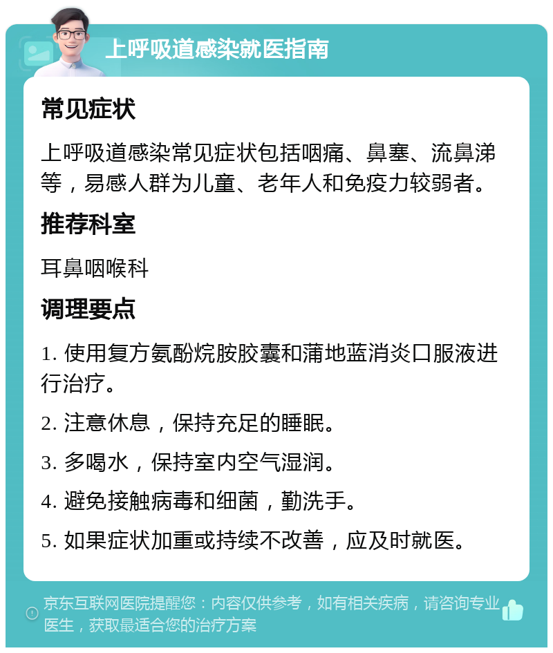 上呼吸道感染就医指南 常见症状 上呼吸道感染常见症状包括咽痛、鼻塞、流鼻涕等，易感人群为儿童、老年人和免疫力较弱者。 推荐科室 耳鼻咽喉科 调理要点 1. 使用复方氨酚烷胺胶囊和蒲地蓝消炎口服液进行治疗。 2. 注意休息，保持充足的睡眠。 3. 多喝水，保持室内空气湿润。 4. 避免接触病毒和细菌，勤洗手。 5. 如果症状加重或持续不改善，应及时就医。