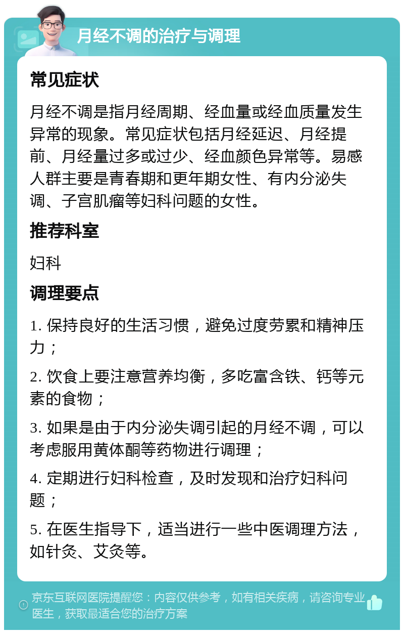 月经不调的治疗与调理 常见症状 月经不调是指月经周期、经血量或经血质量发生异常的现象。常见症状包括月经延迟、月经提前、月经量过多或过少、经血颜色异常等。易感人群主要是青春期和更年期女性、有内分泌失调、子宫肌瘤等妇科问题的女性。 推荐科室 妇科 调理要点 1. 保持良好的生活习惯，避免过度劳累和精神压力； 2. 饮食上要注意营养均衡，多吃富含铁、钙等元素的食物； 3. 如果是由于内分泌失调引起的月经不调，可以考虑服用黄体酮等药物进行调理； 4. 定期进行妇科检查，及时发现和治疗妇科问题； 5. 在医生指导下，适当进行一些中医调理方法，如针灸、艾灸等。