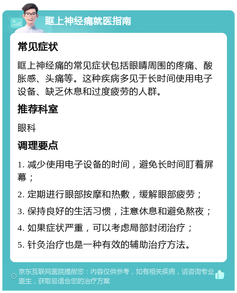 眶上神经痛就医指南 常见症状 眶上神经痛的常见症状包括眼睛周围的疼痛、酸胀感、头痛等。这种疾病多见于长时间使用电子设备、缺乏休息和过度疲劳的人群。 推荐科室 眼科 调理要点 1. 减少使用电子设备的时间，避免长时间盯着屏幕； 2. 定期进行眼部按摩和热敷，缓解眼部疲劳； 3. 保持良好的生活习惯，注意休息和避免熬夜； 4. 如果症状严重，可以考虑局部封闭治疗； 5. 针灸治疗也是一种有效的辅助治疗方法。