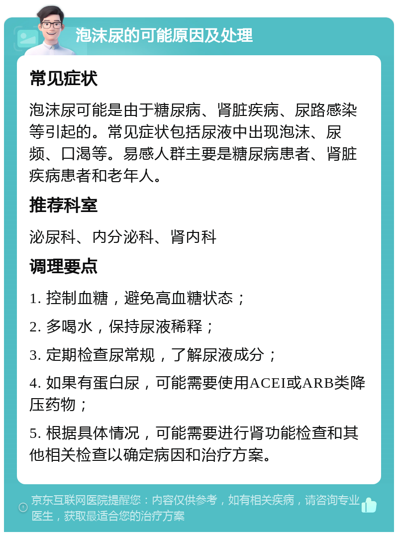 泡沫尿的可能原因及处理 常见症状 泡沫尿可能是由于糖尿病、肾脏疾病、尿路感染等引起的。常见症状包括尿液中出现泡沫、尿频、口渴等。易感人群主要是糖尿病患者、肾脏疾病患者和老年人。 推荐科室 泌尿科、内分泌科、肾内科 调理要点 1. 控制血糖，避免高血糖状态； 2. 多喝水，保持尿液稀释； 3. 定期检查尿常规，了解尿液成分； 4. 如果有蛋白尿，可能需要使用ACEI或ARB类降压药物； 5. 根据具体情况，可能需要进行肾功能检查和其他相关检查以确定病因和治疗方案。