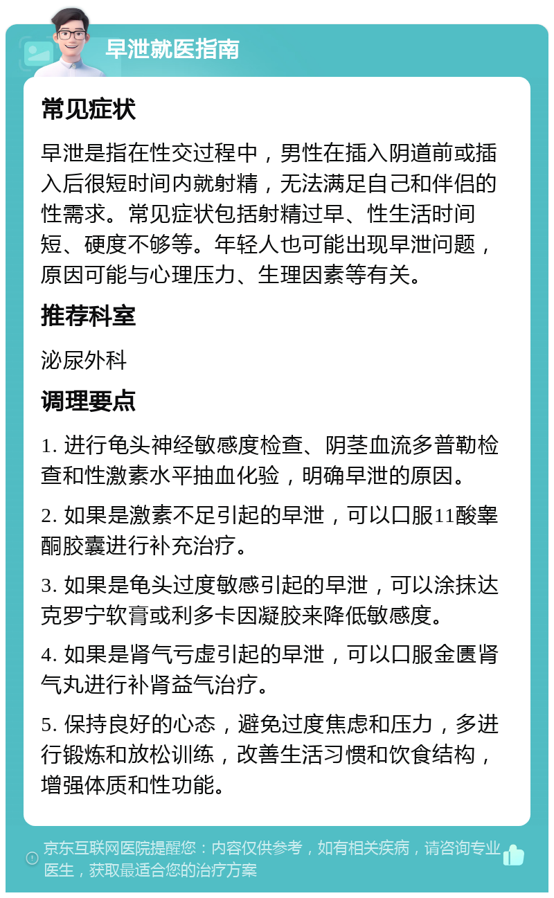 早泄就医指南 常见症状 早泄是指在性交过程中，男性在插入阴道前或插入后很短时间内就射精，无法满足自己和伴侣的性需求。常见症状包括射精过早、性生活时间短、硬度不够等。年轻人也可能出现早泄问题，原因可能与心理压力、生理因素等有关。 推荐科室 泌尿外科 调理要点 1. 进行龟头神经敏感度检查、阴茎血流多普勒检查和性激素水平抽血化验，明确早泄的原因。 2. 如果是激素不足引起的早泄，可以口服11酸睾酮胶囊进行补充治疗。 3. 如果是龟头过度敏感引起的早泄，可以涂抹达克罗宁软膏或利多卡因凝胶来降低敏感度。 4. 如果是肾气亏虚引起的早泄，可以口服金匮肾气丸进行补肾益气治疗。 5. 保持良好的心态，避免过度焦虑和压力，多进行锻炼和放松训练，改善生活习惯和饮食结构，增强体质和性功能。