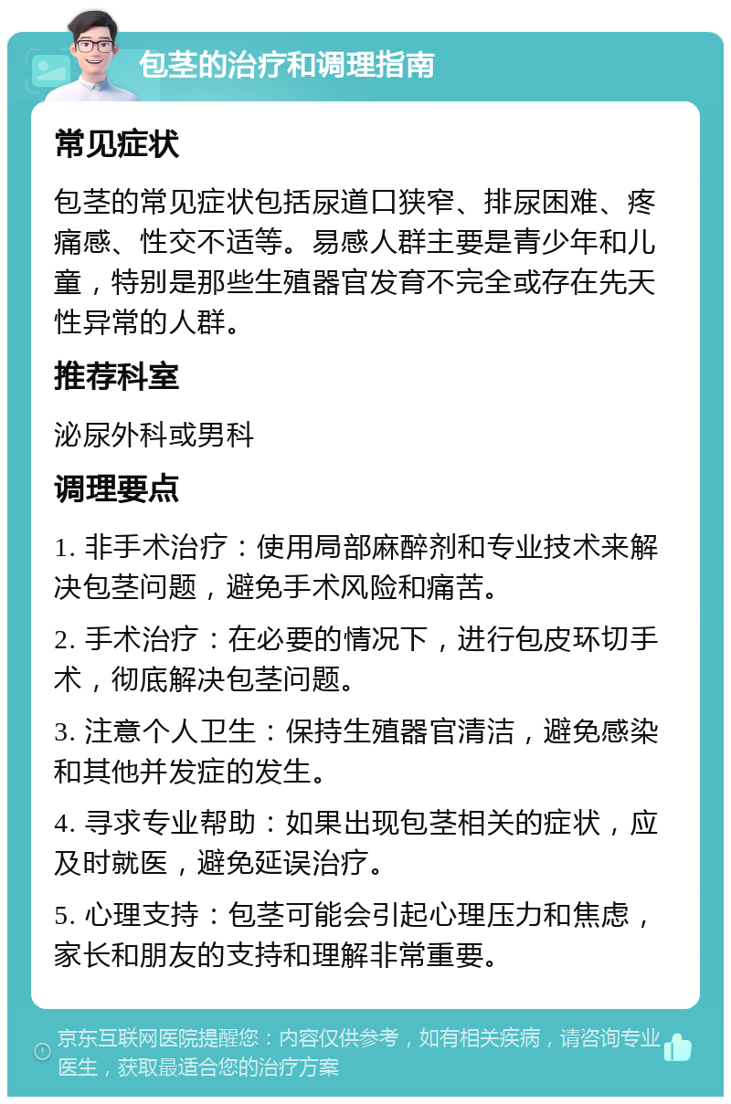 包茎的治疗和调理指南 常见症状 包茎的常见症状包括尿道口狭窄、排尿困难、疼痛感、性交不适等。易感人群主要是青少年和儿童，特别是那些生殖器官发育不完全或存在先天性异常的人群。 推荐科室 泌尿外科或男科 调理要点 1. 非手术治疗：使用局部麻醉剂和专业技术来解决包茎问题，避免手术风险和痛苦。 2. 手术治疗：在必要的情况下，进行包皮环切手术，彻底解决包茎问题。 3. 注意个人卫生：保持生殖器官清洁，避免感染和其他并发症的发生。 4. 寻求专业帮助：如果出现包茎相关的症状，应及时就医，避免延误治疗。 5. 心理支持：包茎可能会引起心理压力和焦虑，家长和朋友的支持和理解非常重要。