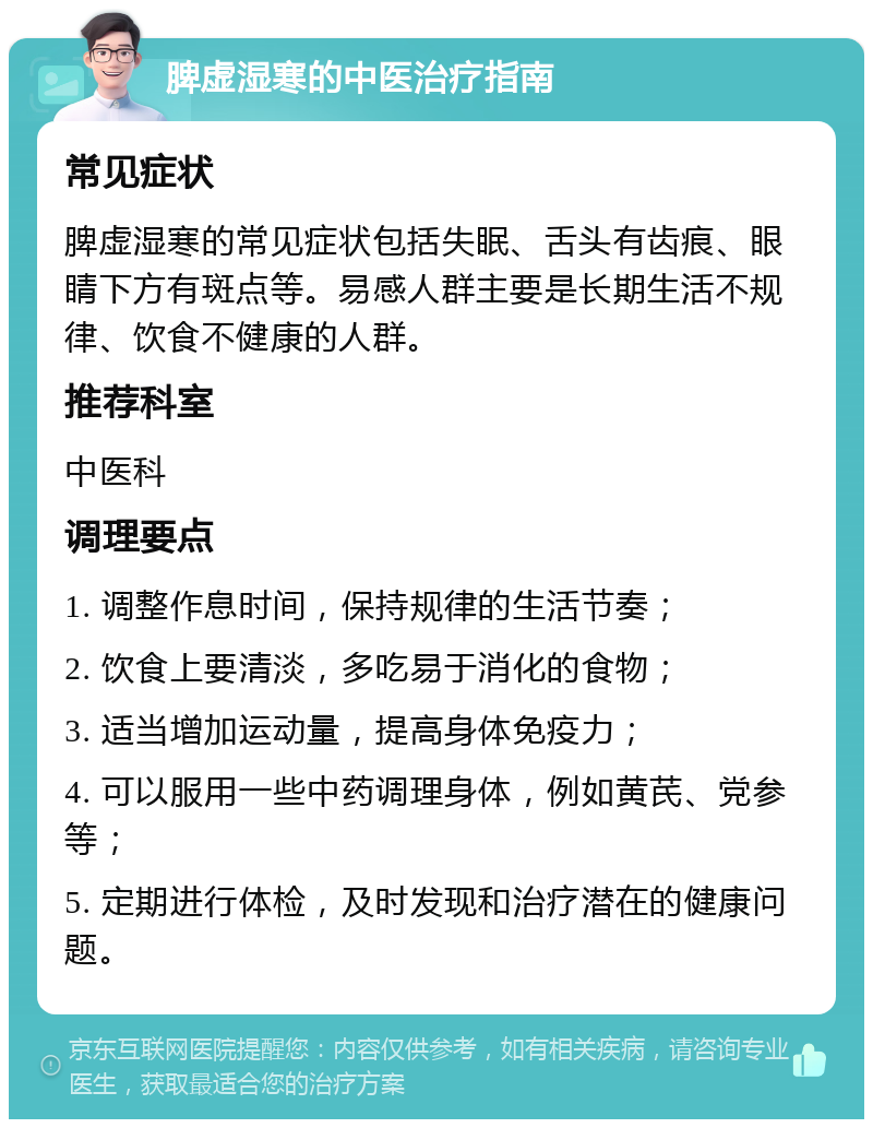 脾虚湿寒的中医治疗指南 常见症状 脾虚湿寒的常见症状包括失眠、舌头有齿痕、眼睛下方有斑点等。易感人群主要是长期生活不规律、饮食不健康的人群。 推荐科室 中医科 调理要点 1. 调整作息时间，保持规律的生活节奏； 2. 饮食上要清淡，多吃易于消化的食物； 3. 适当增加运动量，提高身体免疫力； 4. 可以服用一些中药调理身体，例如黄芪、党参等； 5. 定期进行体检，及时发现和治疗潜在的健康问题。