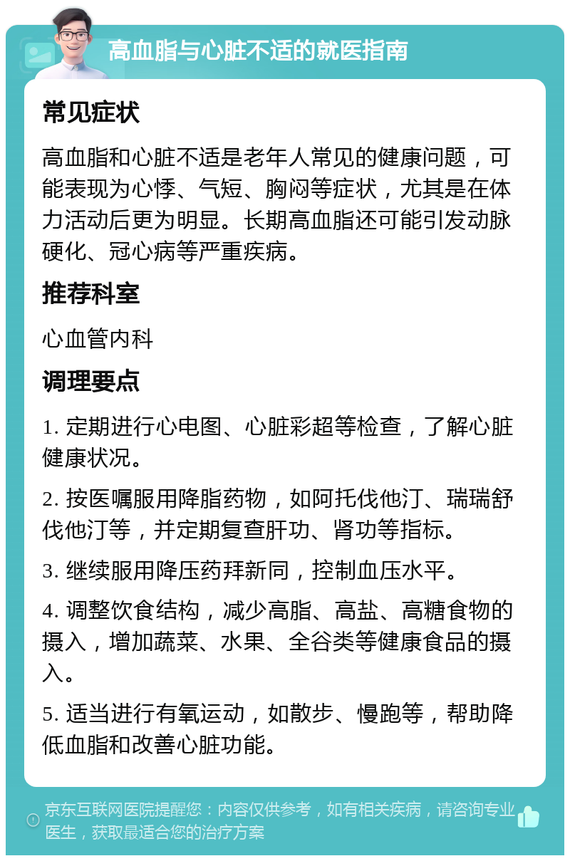 高血脂与心脏不适的就医指南 常见症状 高血脂和心脏不适是老年人常见的健康问题，可能表现为心悸、气短、胸闷等症状，尤其是在体力活动后更为明显。长期高血脂还可能引发动脉硬化、冠心病等严重疾病。 推荐科室 心血管内科 调理要点 1. 定期进行心电图、心脏彩超等检查，了解心脏健康状况。 2. 按医嘱服用降脂药物，如阿托伐他汀、瑞瑞舒伐他汀等，并定期复查肝功、肾功等指标。 3. 继续服用降压药拜新同，控制血压水平。 4. 调整饮食结构，减少高脂、高盐、高糖食物的摄入，增加蔬菜、水果、全谷类等健康食品的摄入。 5. 适当进行有氧运动，如散步、慢跑等，帮助降低血脂和改善心脏功能。