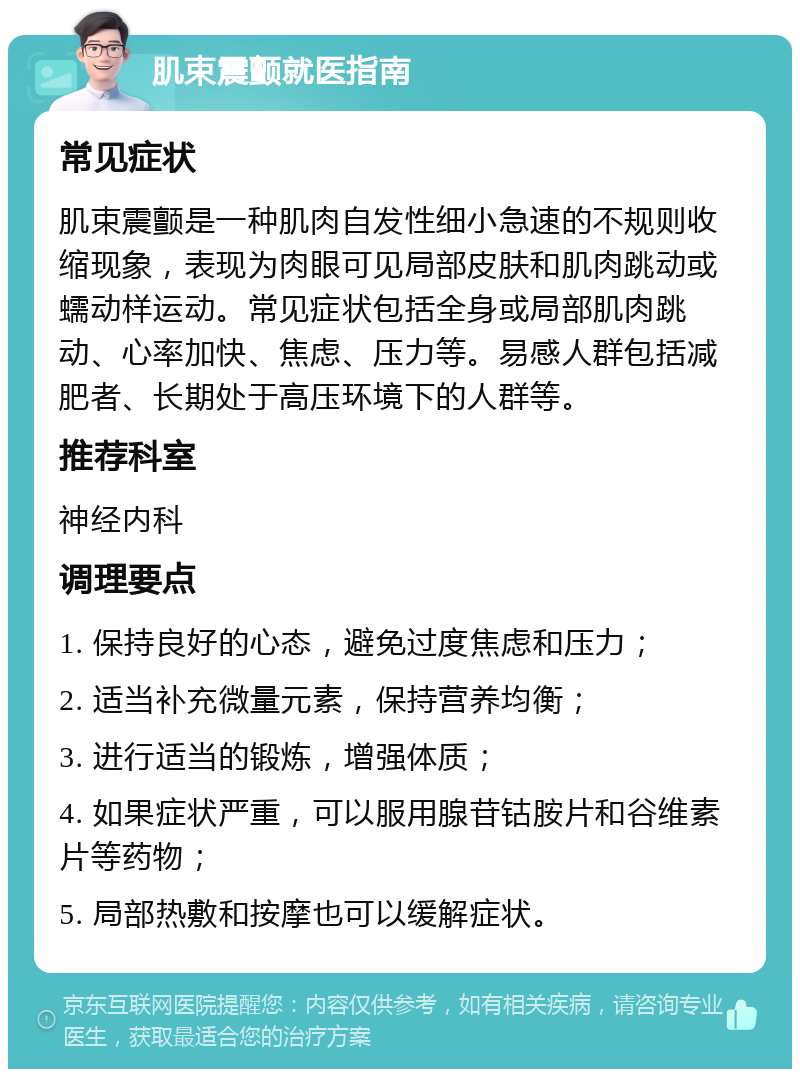 肌束震颤就医指南 常见症状 肌束震颤是一种肌肉自发性细小急速的不规则收缩现象，表现为肉眼可见局部皮肤和肌肉跳动或蠕动样运动。常见症状包括全身或局部肌肉跳动、心率加快、焦虑、压力等。易感人群包括减肥者、长期处于高压环境下的人群等。 推荐科室 神经内科 调理要点 1. 保持良好的心态，避免过度焦虑和压力； 2. 适当补充微量元素，保持营养均衡； 3. 进行适当的锻炼，增强体质； 4. 如果症状严重，可以服用腺苷钴胺片和谷维素片等药物； 5. 局部热敷和按摩也可以缓解症状。