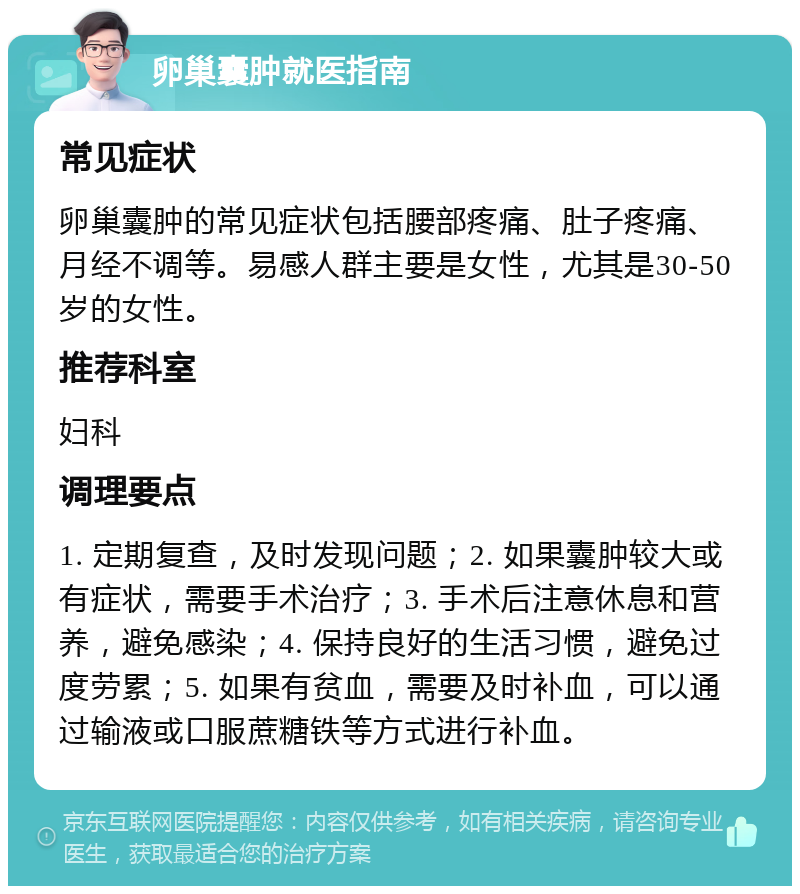 卵巢囊肿就医指南 常见症状 卵巢囊肿的常见症状包括腰部疼痛、肚子疼痛、月经不调等。易感人群主要是女性，尤其是30-50岁的女性。 推荐科室 妇科 调理要点 1. 定期复查，及时发现问题；2. 如果囊肿较大或有症状，需要手术治疗；3. 手术后注意休息和营养，避免感染；4. 保持良好的生活习惯，避免过度劳累；5. 如果有贫血，需要及时补血，可以通过输液或口服蔗糖铁等方式进行补血。