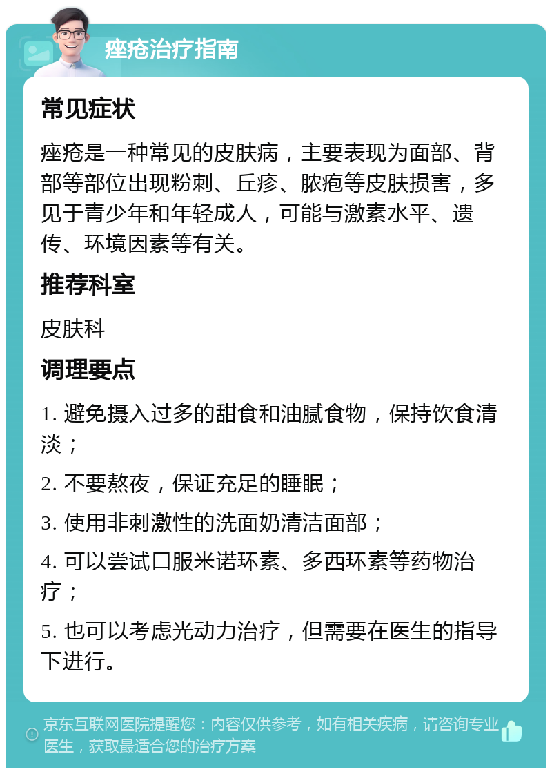 痤疮治疗指南 常见症状 痤疮是一种常见的皮肤病，主要表现为面部、背部等部位出现粉刺、丘疹、脓疱等皮肤损害，多见于青少年和年轻成人，可能与激素水平、遗传、环境因素等有关。 推荐科室 皮肤科 调理要点 1. 避免摄入过多的甜食和油腻食物，保持饮食清淡； 2. 不要熬夜，保证充足的睡眠； 3. 使用非刺激性的洗面奶清洁面部； 4. 可以尝试口服米诺环素、多西环素等药物治疗； 5. 也可以考虑光动力治疗，但需要在医生的指导下进行。