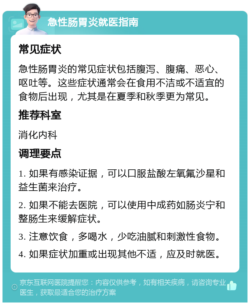 急性肠胃炎就医指南 常见症状 急性肠胃炎的常见症状包括腹泻、腹痛、恶心、呕吐等。这些症状通常会在食用不洁或不适宜的食物后出现，尤其是在夏季和秋季更为常见。 推荐科室 消化内科 调理要点 1. 如果有感染证据，可以口服盐酸左氧氟沙星和益生菌来治疗。 2. 如果不能去医院，可以使用中成药如肠炎宁和整肠生来缓解症状。 3. 注意饮食，多喝水，少吃油腻和刺激性食物。 4. 如果症状加重或出现其他不适，应及时就医。