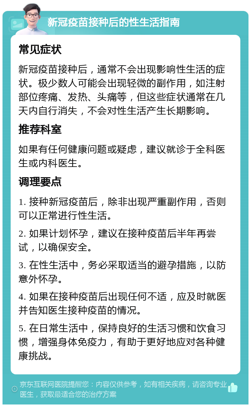 新冠疫苗接种后的性生活指南 常见症状 新冠疫苗接种后，通常不会出现影响性生活的症状。极少数人可能会出现轻微的副作用，如注射部位疼痛、发热、头痛等，但这些症状通常在几天内自行消失，不会对性生活产生长期影响。 推荐科室 如果有任何健康问题或疑虑，建议就诊于全科医生或内科医生。 调理要点 1. 接种新冠疫苗后，除非出现严重副作用，否则可以正常进行性生活。 2. 如果计划怀孕，建议在接种疫苗后半年再尝试，以确保安全。 3. 在性生活中，务必采取适当的避孕措施，以防意外怀孕。 4. 如果在接种疫苗后出现任何不适，应及时就医并告知医生接种疫苗的情况。 5. 在日常生活中，保持良好的生活习惯和饮食习惯，增强身体免疫力，有助于更好地应对各种健康挑战。