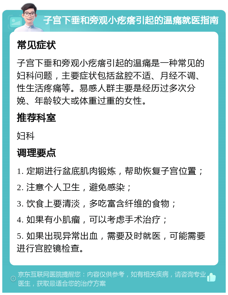 子宫下垂和旁观小疙瘩引起的温痛就医指南 常见症状 子宫下垂和旁观小疙瘩引起的温痛是一种常见的妇科问题，主要症状包括盆腔不适、月经不调、性生活疼痛等。易感人群主要是经历过多次分娩、年龄较大或体重过重的女性。 推荐科室 妇科 调理要点 1. 定期进行盆底肌肉锻炼，帮助恢复子宫位置； 2. 注意个人卫生，避免感染； 3. 饮食上要清淡，多吃富含纤维的食物； 4. 如果有小肌瘤，可以考虑手术治疗； 5. 如果出现异常出血，需要及时就医，可能需要进行宫腔镜检查。