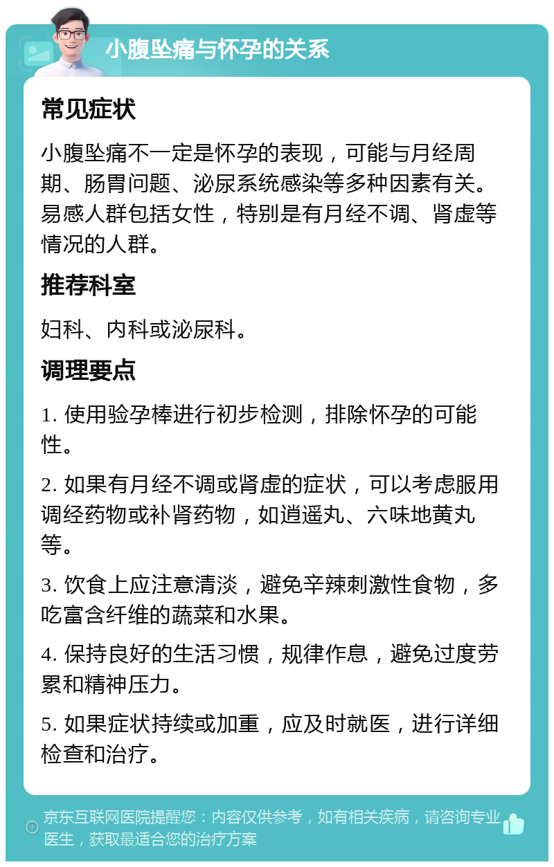 小腹坠痛与怀孕的关系 常见症状 小腹坠痛不一定是怀孕的表现，可能与月经周期、肠胃问题、泌尿系统感染等多种因素有关。易感人群包括女性，特别是有月经不调、肾虚等情况的人群。 推荐科室 妇科、内科或泌尿科。 调理要点 1. 使用验孕棒进行初步检测，排除怀孕的可能性。 2. 如果有月经不调或肾虚的症状，可以考虑服用调经药物或补肾药物，如逍遥丸、六味地黄丸等。 3. 饮食上应注意清淡，避免辛辣刺激性食物，多吃富含纤维的蔬菜和水果。 4. 保持良好的生活习惯，规律作息，避免过度劳累和精神压力。 5. 如果症状持续或加重，应及时就医，进行详细检查和治疗。