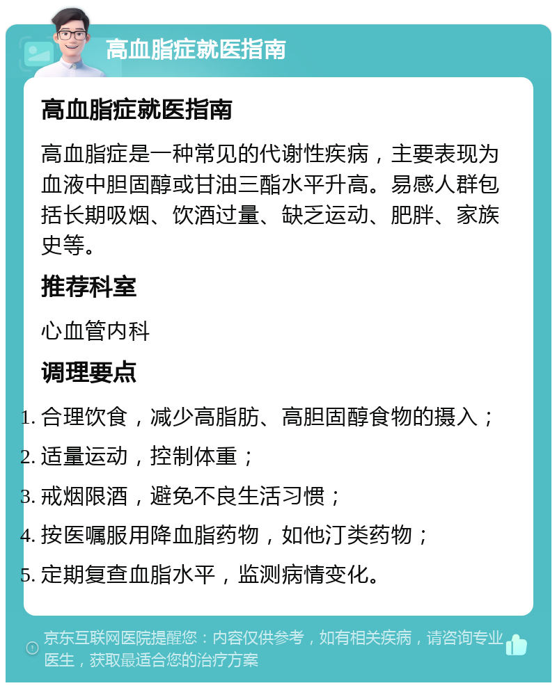 高血脂症就医指南 高血脂症就医指南 高血脂症是一种常见的代谢性疾病，主要表现为血液中胆固醇或甘油三酯水平升高。易感人群包括长期吸烟、饮酒过量、缺乏运动、肥胖、家族史等。 推荐科室 心血管内科 调理要点 合理饮食，减少高脂肪、高胆固醇食物的摄入； 适量运动，控制体重； 戒烟限酒，避免不良生活习惯； 按医嘱服用降血脂药物，如他汀类药物； 定期复查血脂水平，监测病情变化。