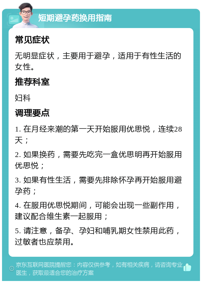 短期避孕药换用指南 常见症状 无明显症状，主要用于避孕，适用于有性生活的女性。 推荐科室 妇科 调理要点 1. 在月经来潮的第一天开始服用优思悦，连续28天； 2. 如果换药，需要先吃完一盒优思明再开始服用优思悦； 3. 如果有性生活，需要先排除怀孕再开始服用避孕药； 4. 在服用优思悦期间，可能会出现一些副作用，建议配合维生素一起服用； 5. 请注意，备孕、孕妇和哺乳期女性禁用此药，过敏者也应禁用。