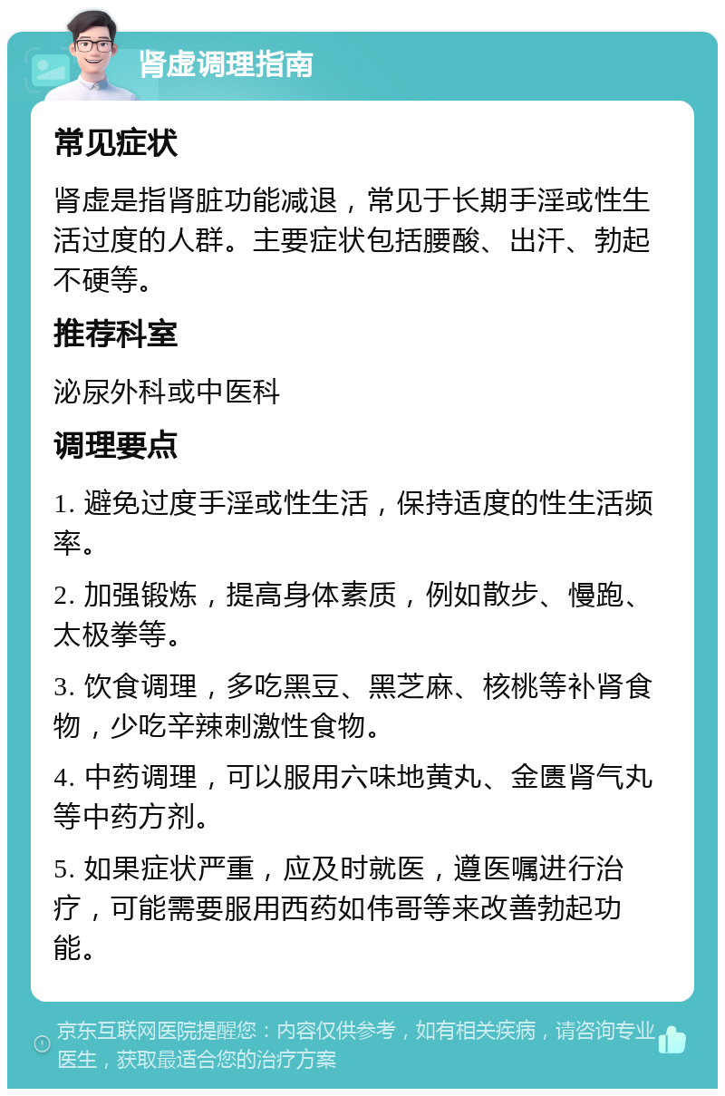 肾虚调理指南 常见症状 肾虚是指肾脏功能减退，常见于长期手淫或性生活过度的人群。主要症状包括腰酸、出汗、勃起不硬等。 推荐科室 泌尿外科或中医科 调理要点 1. 避免过度手淫或性生活，保持适度的性生活频率。 2. 加强锻炼，提高身体素质，例如散步、慢跑、太极拳等。 3. 饮食调理，多吃黑豆、黑芝麻、核桃等补肾食物，少吃辛辣刺激性食物。 4. 中药调理，可以服用六味地黄丸、金匮肾气丸等中药方剂。 5. 如果症状严重，应及时就医，遵医嘱进行治疗，可能需要服用西药如伟哥等来改善勃起功能。