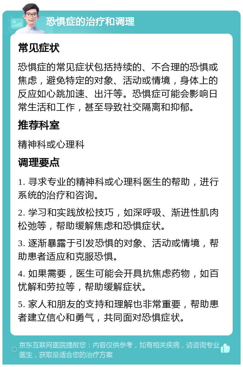 恐惧症的治疗和调理 常见症状 恐惧症的常见症状包括持续的、不合理的恐惧或焦虑，避免特定的对象、活动或情境，身体上的反应如心跳加速、出汗等。恐惧症可能会影响日常生活和工作，甚至导致社交隔离和抑郁。 推荐科室 精神科或心理科 调理要点 1. 寻求专业的精神科或心理科医生的帮助，进行系统的治疗和咨询。 2. 学习和实践放松技巧，如深呼吸、渐进性肌肉松弛等，帮助缓解焦虑和恐惧症状。 3. 逐渐暴露于引发恐惧的对象、活动或情境，帮助患者适应和克服恐惧。 4. 如果需要，医生可能会开具抗焦虑药物，如百忧解和劳拉等，帮助缓解症状。 5. 家人和朋友的支持和理解也非常重要，帮助患者建立信心和勇气，共同面对恐惧症状。