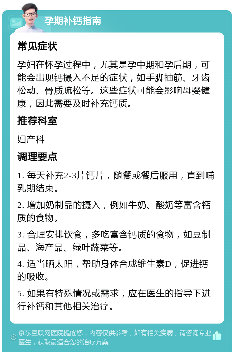 孕期补钙指南 常见症状 孕妇在怀孕过程中，尤其是孕中期和孕后期，可能会出现钙摄入不足的症状，如手脚抽筋、牙齿松动、骨质疏松等。这些症状可能会影响母婴健康，因此需要及时补充钙质。 推荐科室 妇产科 调理要点 1. 每天补充2-3片钙片，随餐或餐后服用，直到哺乳期结束。 2. 增加奶制品的摄入，例如牛奶、酸奶等富含钙质的食物。 3. 合理安排饮食，多吃富含钙质的食物，如豆制品、海产品、绿叶蔬菜等。 4. 适当晒太阳，帮助身体合成维生素D，促进钙的吸收。 5. 如果有特殊情况或需求，应在医生的指导下进行补钙和其他相关治疗。