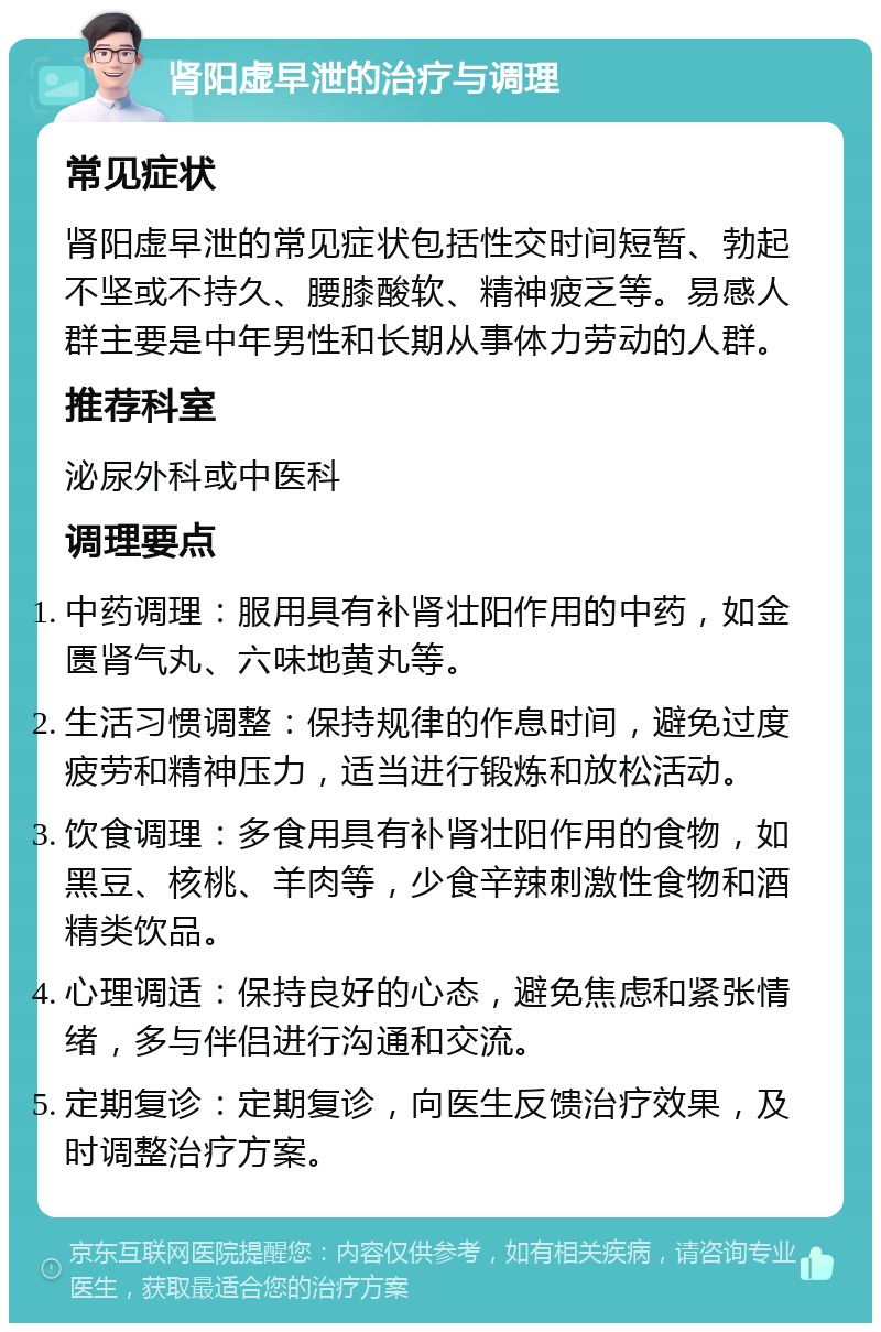 肾阳虚早泄的治疗与调理 常见症状 肾阳虚早泄的常见症状包括性交时间短暂、勃起不坚或不持久、腰膝酸软、精神疲乏等。易感人群主要是中年男性和长期从事体力劳动的人群。 推荐科室 泌尿外科或中医科 调理要点 中药调理：服用具有补肾壮阳作用的中药，如金匮肾气丸、六味地黄丸等。 生活习惯调整：保持规律的作息时间，避免过度疲劳和精神压力，适当进行锻炼和放松活动。 饮食调理：多食用具有补肾壮阳作用的食物，如黑豆、核桃、羊肉等，少食辛辣刺激性食物和酒精类饮品。 心理调适：保持良好的心态，避免焦虑和紧张情绪，多与伴侣进行沟通和交流。 定期复诊：定期复诊，向医生反馈治疗效果，及时调整治疗方案。