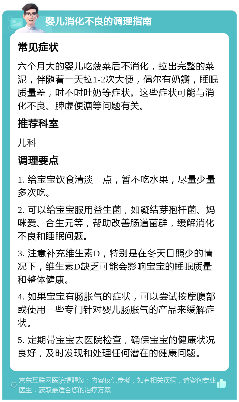 婴儿消化不良的调理指南 常见症状 六个月大的婴儿吃菠菜后不消化，拉出完整的菜泥，伴随着一天拉1-2次大便，偶尔有奶瓣，睡眠质量差，时不时吐奶等症状。这些症状可能与消化不良、脾虚便溏等问题有关。 推荐科室 儿科 调理要点 1. 给宝宝饮食清淡一点，暂不吃水果，尽量少量多次吃。 2. 可以给宝宝服用益生菌，如凝结芽孢杆菌、妈咪爱、合生元等，帮助改善肠道菌群，缓解消化不良和睡眠问题。 3. 注意补充维生素D，特别是在冬天日照少的情况下，维生素D缺乏可能会影响宝宝的睡眠质量和整体健康。 4. 如果宝宝有肠胀气的症状，可以尝试按摩腹部或使用一些专门针对婴儿肠胀气的产品来缓解症状。 5. 定期带宝宝去医院检查，确保宝宝的健康状况良好，及时发现和处理任何潜在的健康问题。