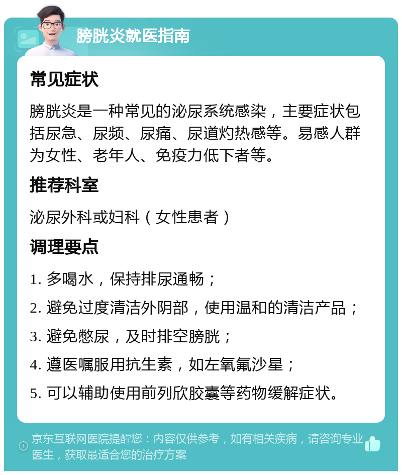 膀胱炎就医指南 常见症状 膀胱炎是一种常见的泌尿系统感染，主要症状包括尿急、尿频、尿痛、尿道灼热感等。易感人群为女性、老年人、免疫力低下者等。 推荐科室 泌尿外科或妇科（女性患者） 调理要点 1. 多喝水，保持排尿通畅； 2. 避免过度清洁外阴部，使用温和的清洁产品； 3. 避免憋尿，及时排空膀胱； 4. 遵医嘱服用抗生素，如左氧氟沙星； 5. 可以辅助使用前列欣胶囊等药物缓解症状。