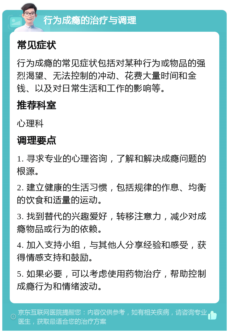 行为成瘾的治疗与调理 常见症状 行为成瘾的常见症状包括对某种行为或物品的强烈渴望、无法控制的冲动、花费大量时间和金钱、以及对日常生活和工作的影响等。 推荐科室 心理科 调理要点 1. 寻求专业的心理咨询，了解和解决成瘾问题的根源。 2. 建立健康的生活习惯，包括规律的作息、均衡的饮食和适量的运动。 3. 找到替代的兴趣爱好，转移注意力，减少对成瘾物品或行为的依赖。 4. 加入支持小组，与其他人分享经验和感受，获得情感支持和鼓励。 5. 如果必要，可以考虑使用药物治疗，帮助控制成瘾行为和情绪波动。